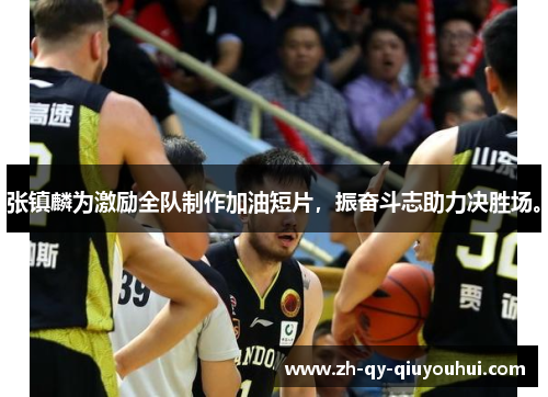 张镇麟为激励全队制作加油短片，振奋斗志助力决胜场。